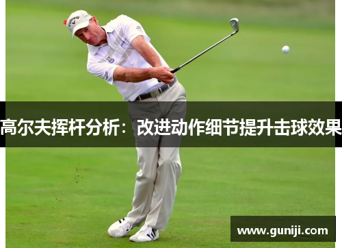 高尔夫挥杆分析：改进动作细节提升击球效果